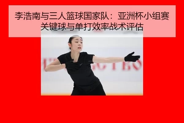 李浩南与三人篮球国家队：亚洲杯小组赛关键球与单打效率战术评估
