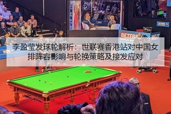 李盈莹发球轮解析：世联赛香港站对中国女排阵容影响与轮换策略及接发应对